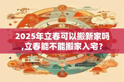 2025年立春可以搬新家吗,立春能不能搬家入宅？