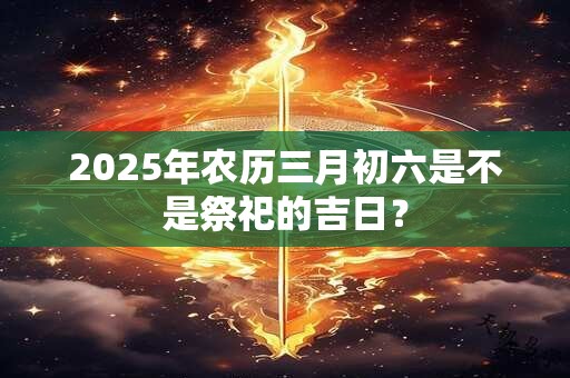 2025年农历三月初六是不是祭祀的吉日？