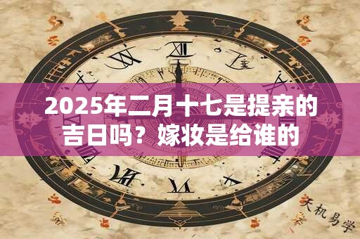 2025年二月十七是提亲的吉日吗？嫁妆是给谁的