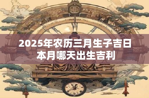 2025年农历三月生子吉日 本月哪天出生吉利