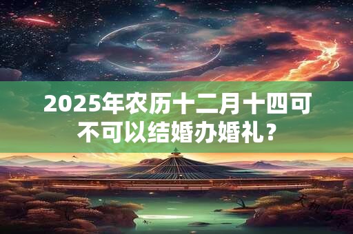 2025年农历十二月十四可不可以结婚办婚礼？