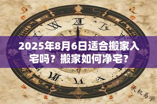 2025年8月6日适合搬家入宅吗？搬家如何净宅？