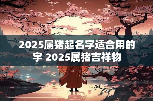 2025属猪起名字适合用的字 2025属猪吉祥物