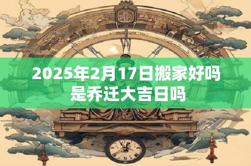 2025年2月17日搬家好吗 是乔迁大吉日吗