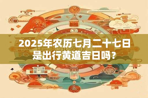 2025年农历七月二十七日是出行黄道吉日吗？