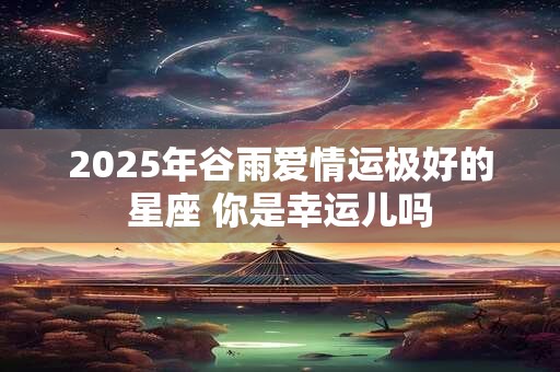 2025年谷雨爱情运极好的星座 你是幸运儿吗