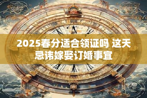 2025春分适合领证吗 这天忌讳嫁娶订婚事宜