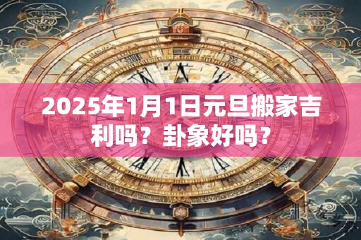 2025年1月1日元旦搬家吉利吗？卦象好吗？