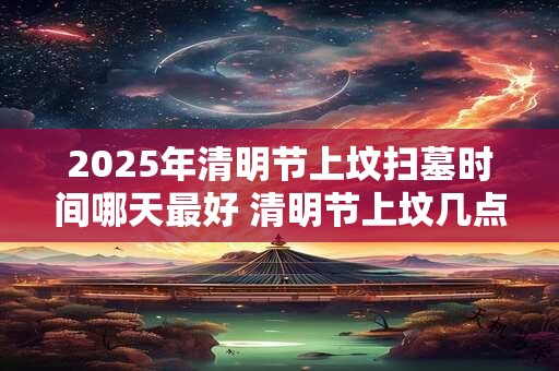 2025年清明节上坟扫墓时间哪天最好 清明节上坟几点最好