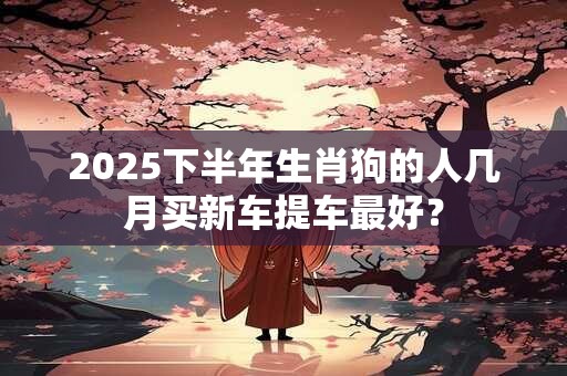 2025下半年生肖狗的人几月买新车提车最好？