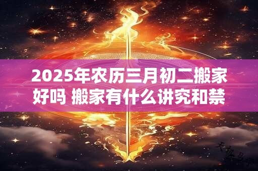 2025年农历三月初二搬家好吗 搬家有什么讲究和禁忌