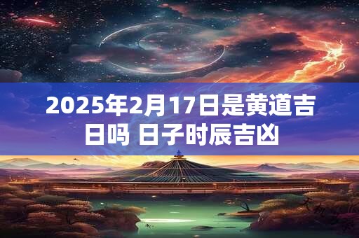 2025年2月17日是黄道吉日吗 日子时辰吉凶