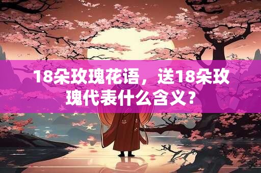 18朵玫瑰花语，送18朵玫瑰代表什么含义？