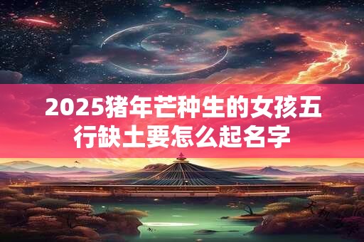 2025猪年芒种生的女孩五行缺土要怎么起名字