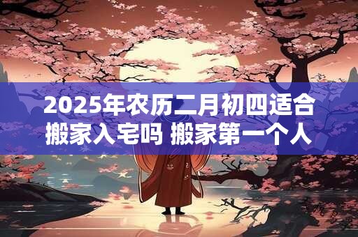 2025年农历二月初四适合搬家入宅吗 搬家第一个人拿什么