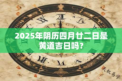 2025年阴历四月廿二日是黄道吉日吗？