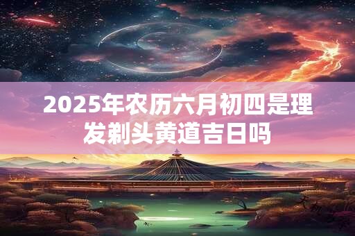 2025年农历六月初四是理发剃头黄道吉日吗