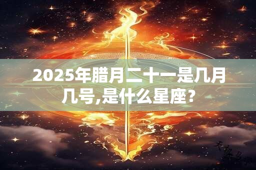 2025年腊月二十一是几月几号,是什么星座？