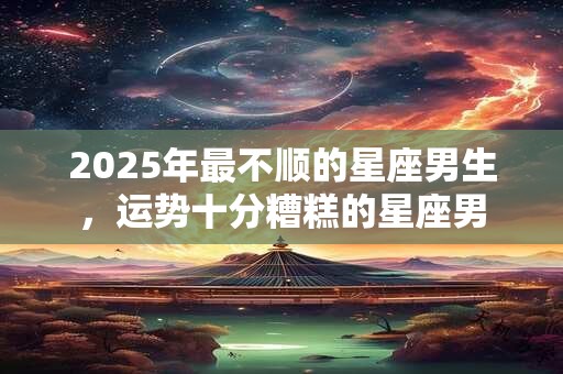 2025年最不顺的星座男生，运势十分糟糕的星座男