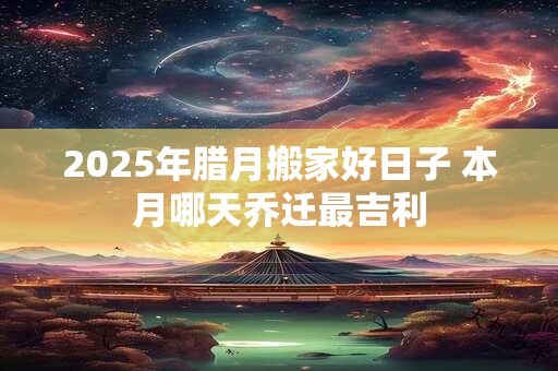 2025年腊月搬家好日子 本月哪天乔迁最吉利