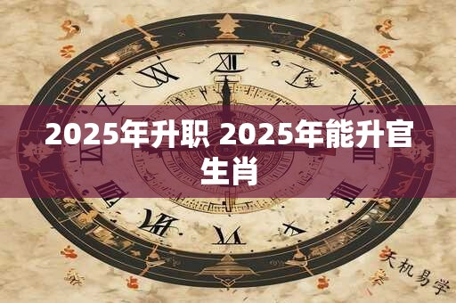 2025年升职 2025年能升官生肖