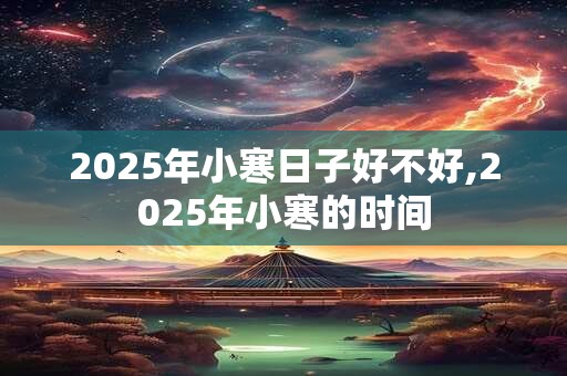 2025年小寒日子好不好,2025年小寒的时间