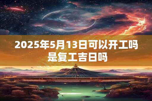 2025年5月13日可以开工吗 是复工吉日吗