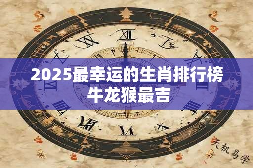 2025最幸运的生肖排行榜 牛龙猴最吉