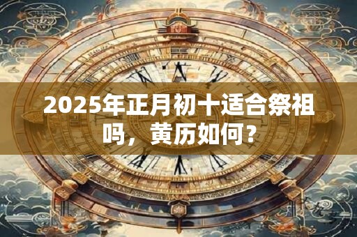 2025年正月初十适合祭祖吗，黄历如何？