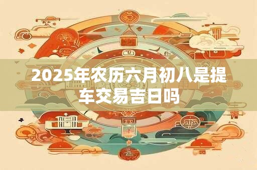 2025年农历六月初八是提车交易吉日吗