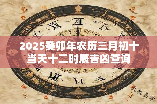 2025癸卯年农历三月初十当天十二时辰吉凶查询