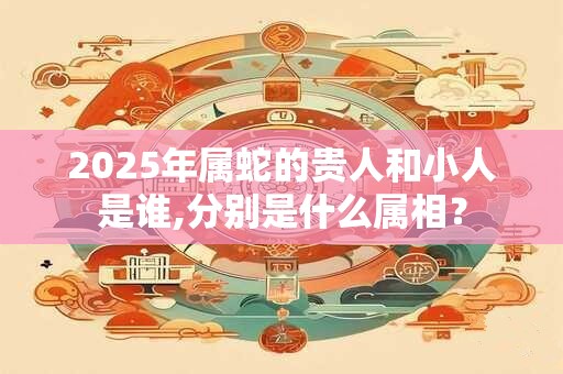 2025年属蛇的贵人和小人是谁,分别是什么属相？