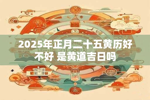 2025年正月二十五黄历好不好 是黄道吉日吗