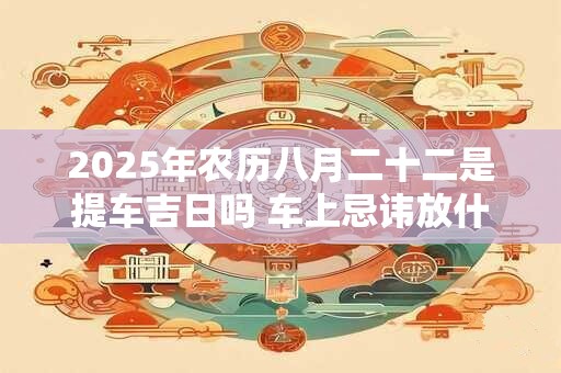 2025年农历八月二十二是提车吉日吗 车上忌讳放什么东西