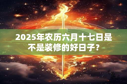 2025年农历六月十七日是不是装修的好日子？