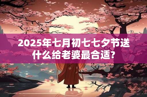 2025年七月初七七夕节送什么给老婆最合适？