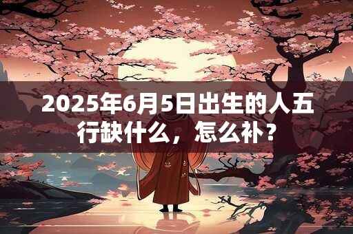 2025年6月5日出生的人五行缺什么，怎么补？