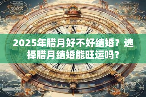 2025年腊月好不好结婚？选择腊月结婚能旺运吗？