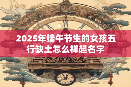 2025年端午节生的女孩五行缺土怎么样起名字