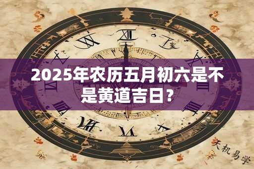 2025年农历五月初六是不是黄道吉日？