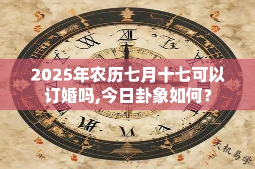 2025年农历七月十七可以订婚吗,今日卦象如何？