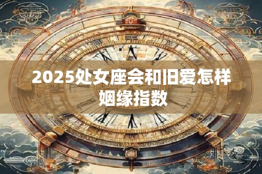 2025处女座会和旧爱怎样 姻缘指数