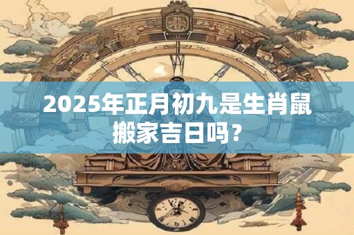 2025年正月初九是生肖鼠搬家吉日吗？