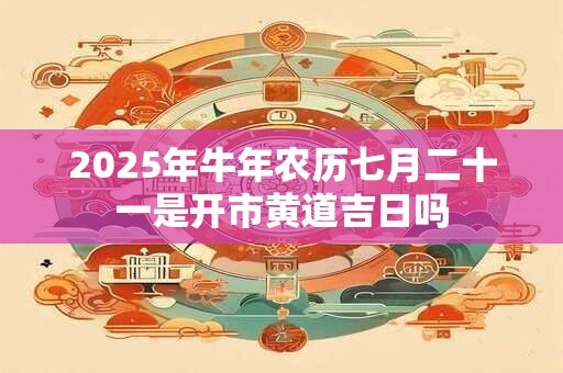 2025年牛年农历七月二十一是开市黄道吉日吗