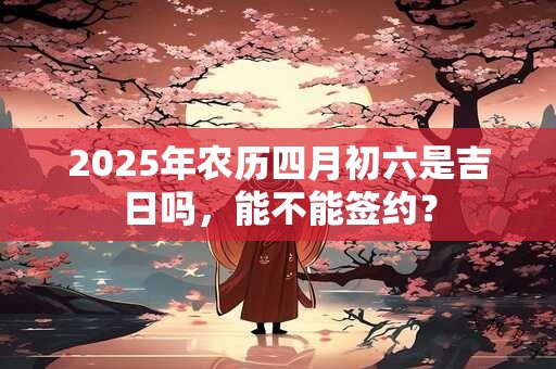 2025年农历四月初六是吉日吗，能不能签约？