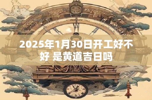 2025年1月30日开工好不好 是黄道吉日吗