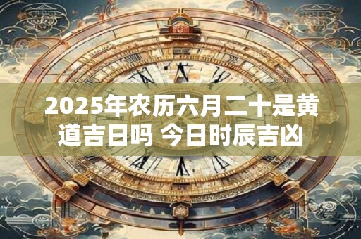 2025年农历六月二十是黄道吉日吗 今日时辰吉凶