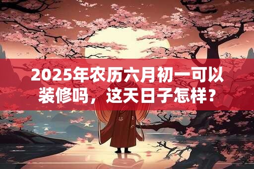 2025年农历六月初一可以装修吗，这天日子怎样？