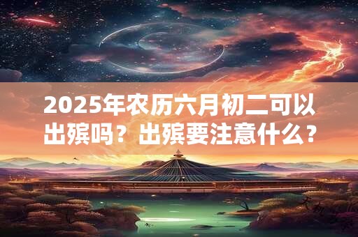 2025年农历六月初二可以出殡吗？出殡要注意什么？