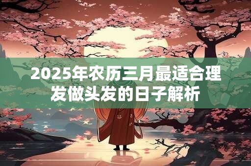 2025年农历三月最适合理发做头发的日子解析